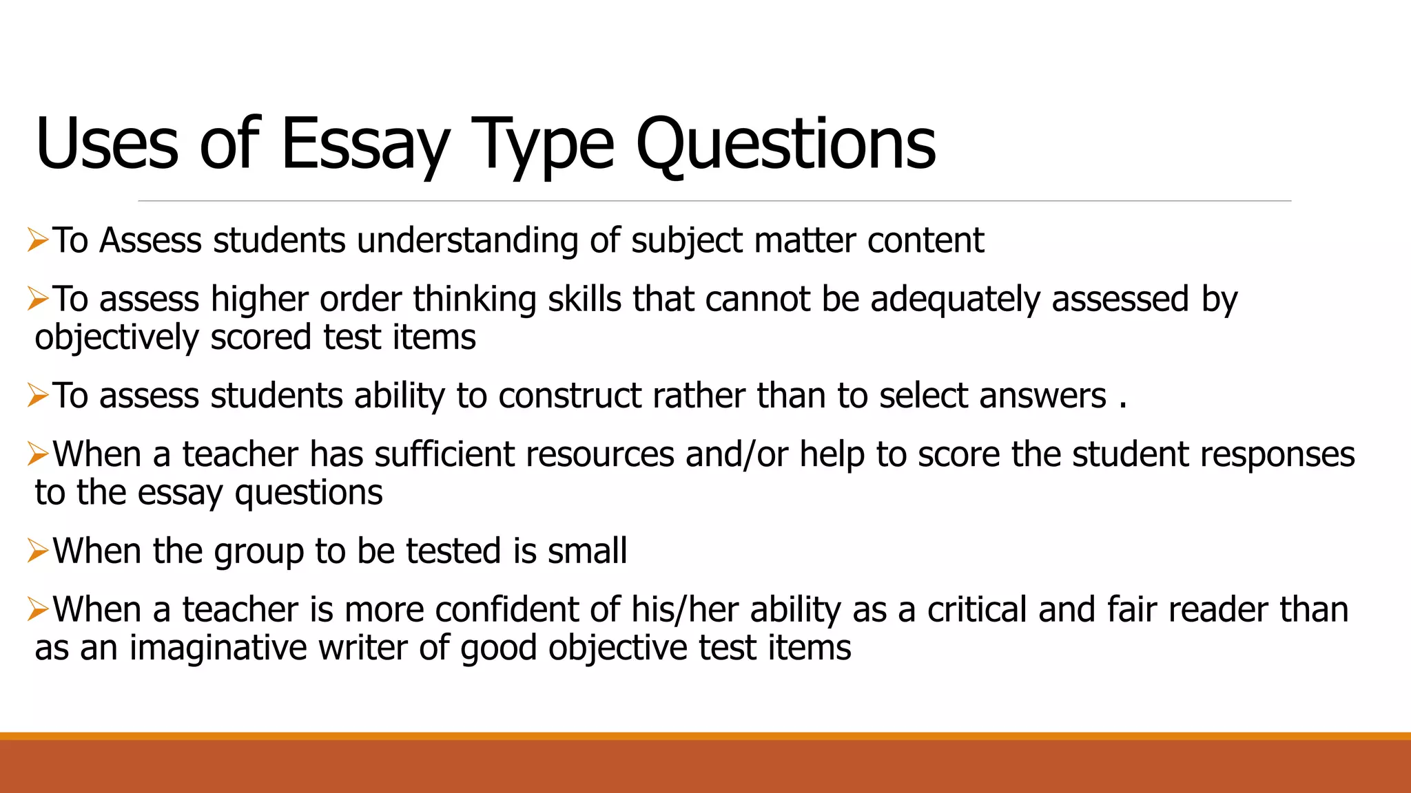 Uses of Essay Type Questions
To Assess students understanding of subject matter content
To assess higher order thinking skills that cannot be adequately assessed by
objectively scored test items
To assess students ability to construct rather than to select answers .
When a teacher has sufficient resources and/or help to score the student responses
to the essay questions
When the group to be tested is small
When a teacher is more confident of his/her ability as a critical and fair reader than
as an imaginative writer of good objective test items
 