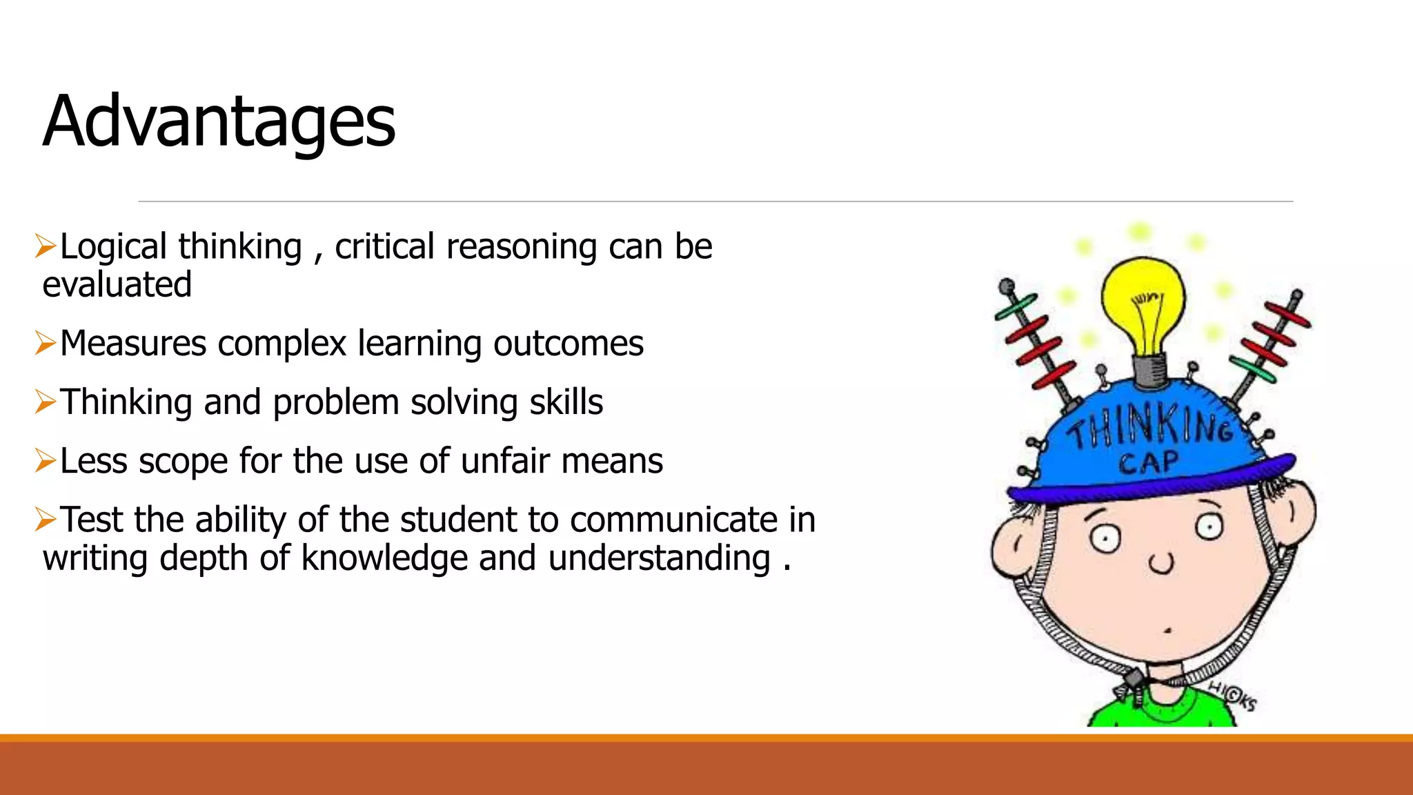 Advantages
Logical thinking , critical reasoning can be
evaluated
Measures complex learning outcomes
Thinking and problem solving skills
Less scope for the use of unfair means
Test the ability of the student to communicate in
writing depth of knowledge and understanding .
 