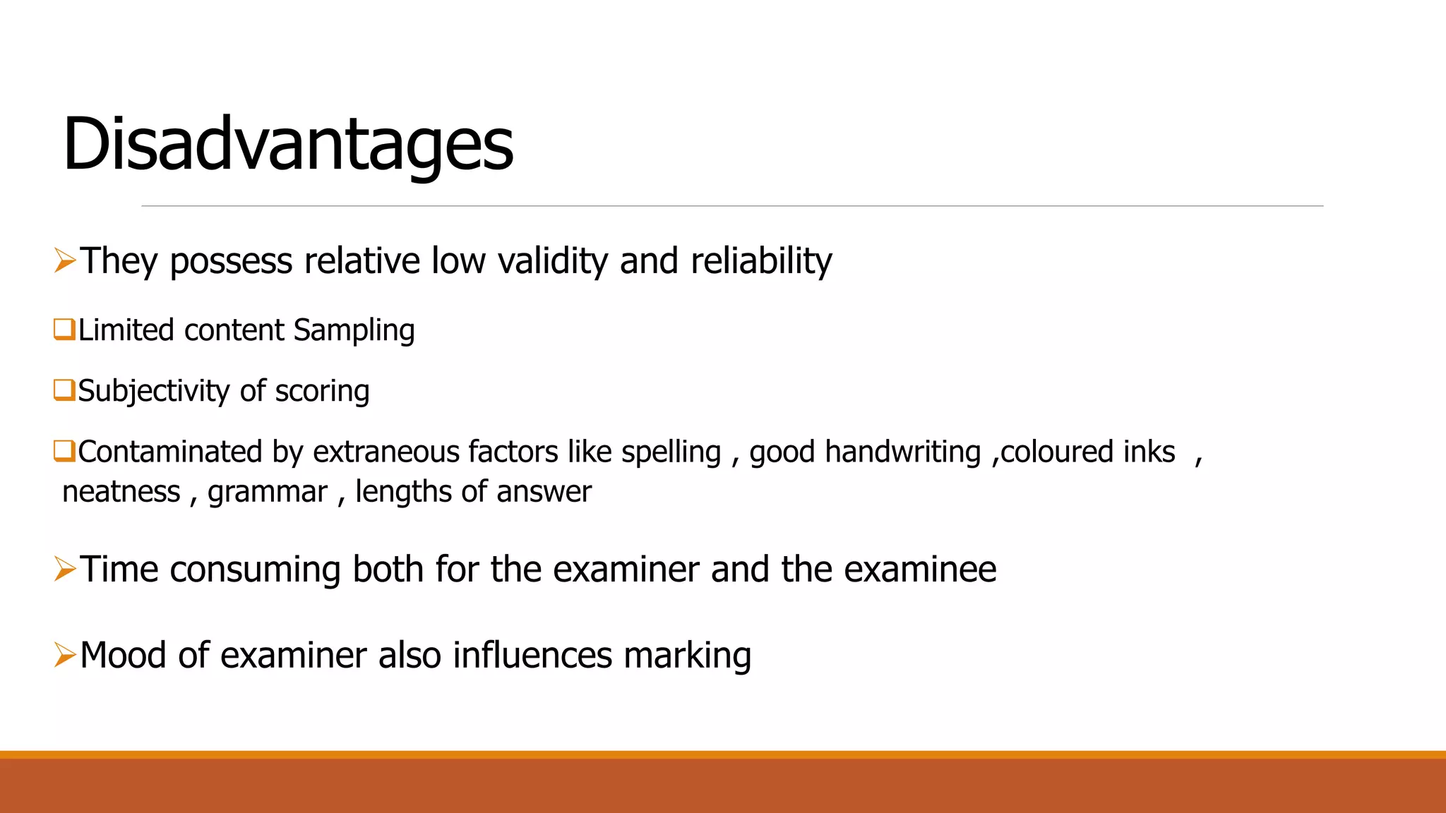 Disadvantages
They possess relative low validity and reliability
Limited content Sampling
Subjectivity of scoring
Contaminated by extraneous factors like spelling , good handwriting ,coloured inks ,
neatness , grammar , lengths of answer
Time consuming both for the examiner and the examinee
Mood of examiner also influences marking
 
