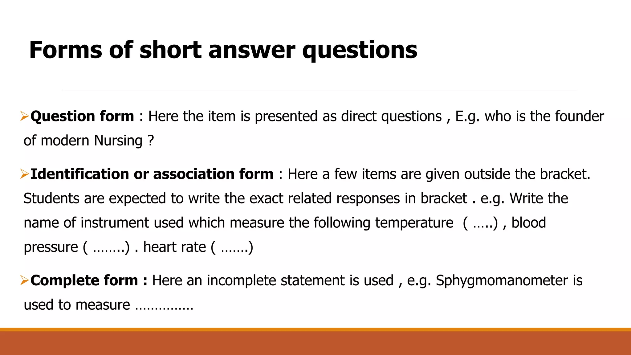 Question form : Here the item is presented as direct questions , E.g. who is the founder
of modern Nursing ?
Identification or association form : Here a few items are given outside the bracket.
Students are expected to write the exact related responses in bracket . e.g. Write the
name of instrument used which measure the following temperature ( …..) , blood
pressure ( ……..) . heart rate ( …….)
Complete form : Here an incomplete statement is used , e.g. Sphygmomanometer is
used to measure ……………
Forms of short answer questions
 