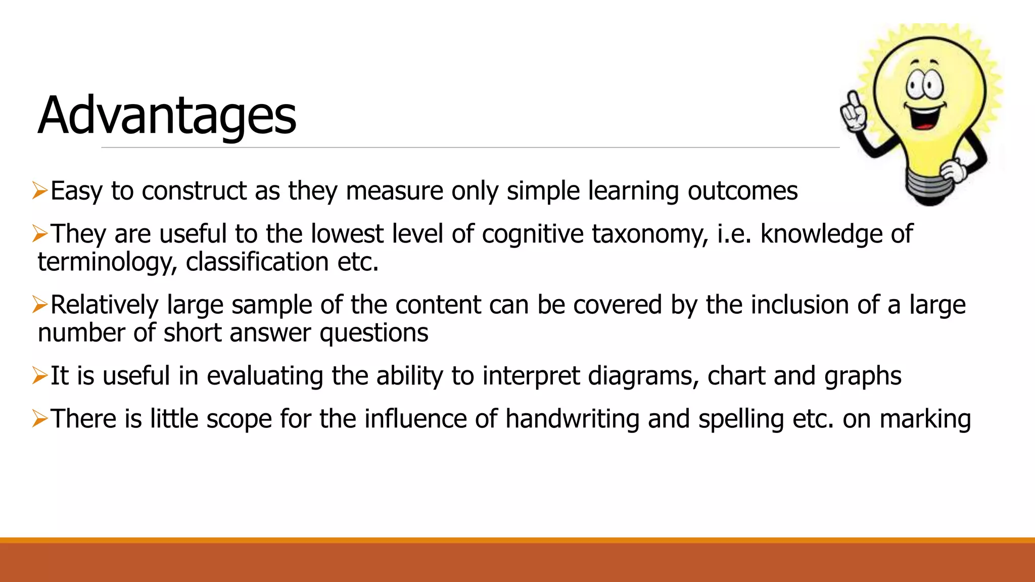Advantages
Easy to construct as they measure only simple learning outcomes
They are useful to the lowest level of cognitive taxonomy, i.e. knowledge of
terminology, classification etc.
Relatively large sample of the content can be covered by the inclusion of a large
number of short answer questions
It is useful in evaluating the ability to interpret diagrams, chart and graphs
There is little scope for the influence of handwriting and spelling etc. on marking
 