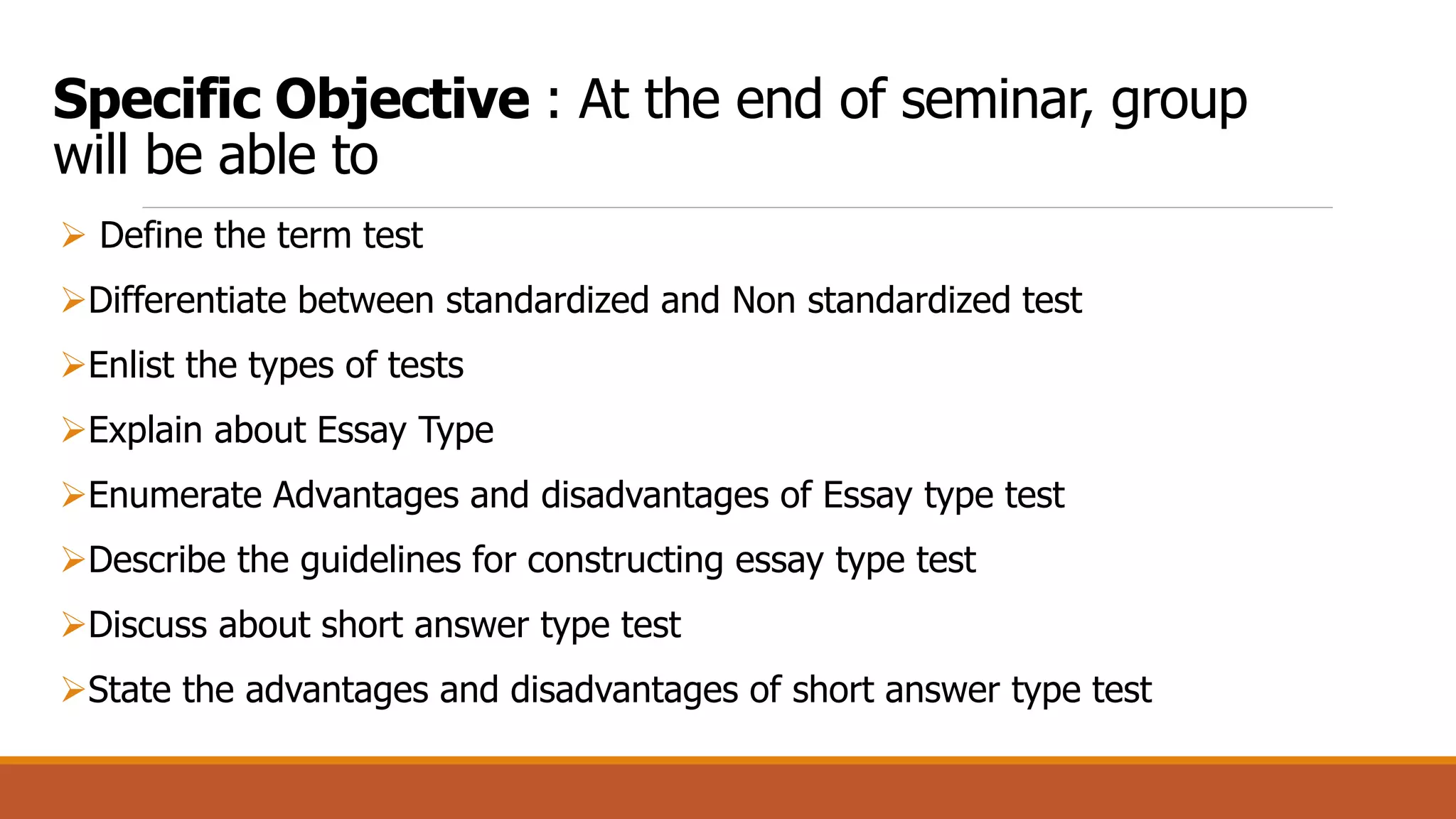 Specific Objective : At the end of seminar, group
will be able to
 Define the term test
Differentiate between standardized and Non standardized test
Enlist the types of tests
Explain about Essay Type
Enumerate Advantages and disadvantages of Essay type test
Describe the guidelines for constructing essay type test
Discuss about short answer type test
State the advantages and disadvantages of short answer type test
 