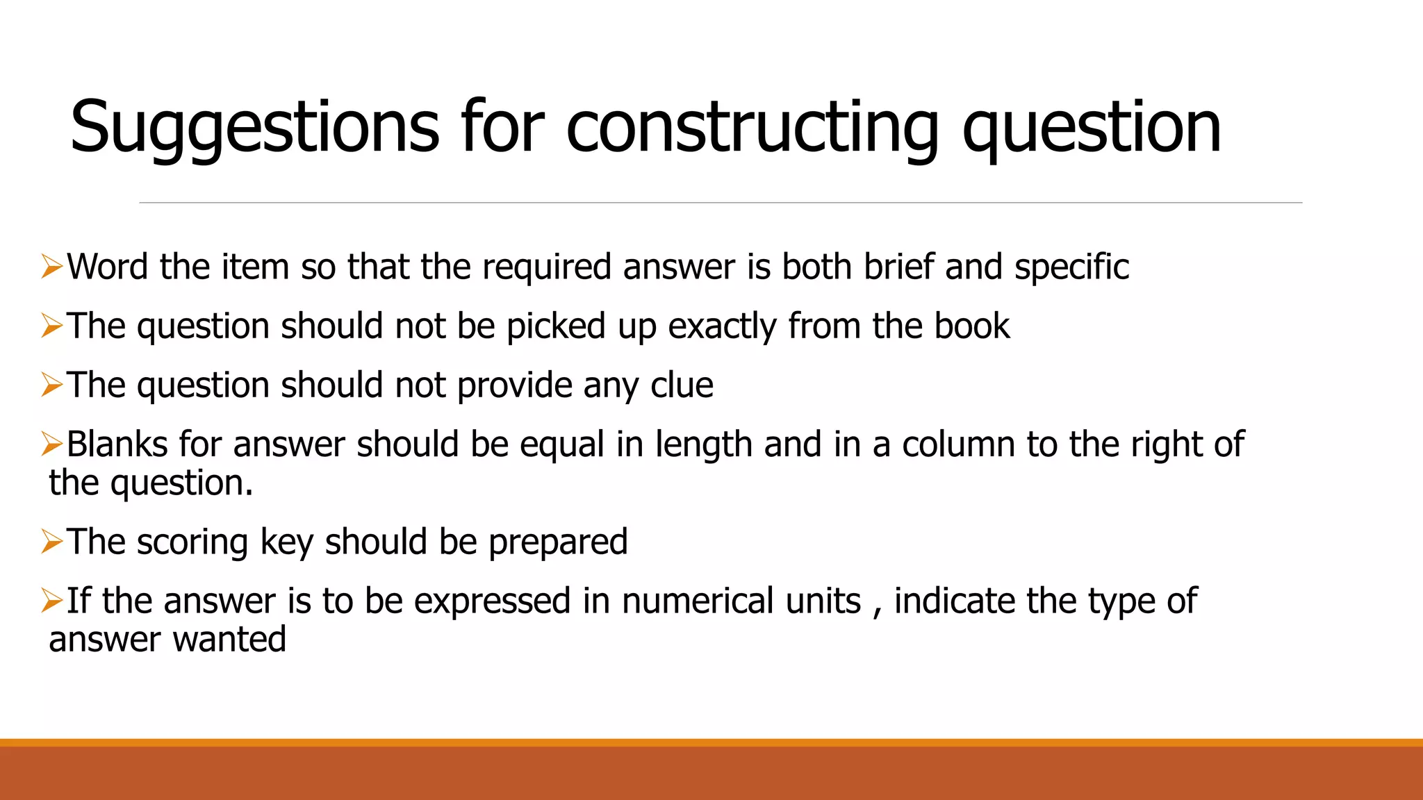 Suggestions for constructing question
Word the item so that the required answer is both brief and specific
The question should not be picked up exactly from the book
The question should not provide any clue
Blanks for answer should be equal in length and in a column to the right of
the question.
The scoring key should be prepared
If the answer is to be expressed in numerical units , indicate the type of
answer wanted
 