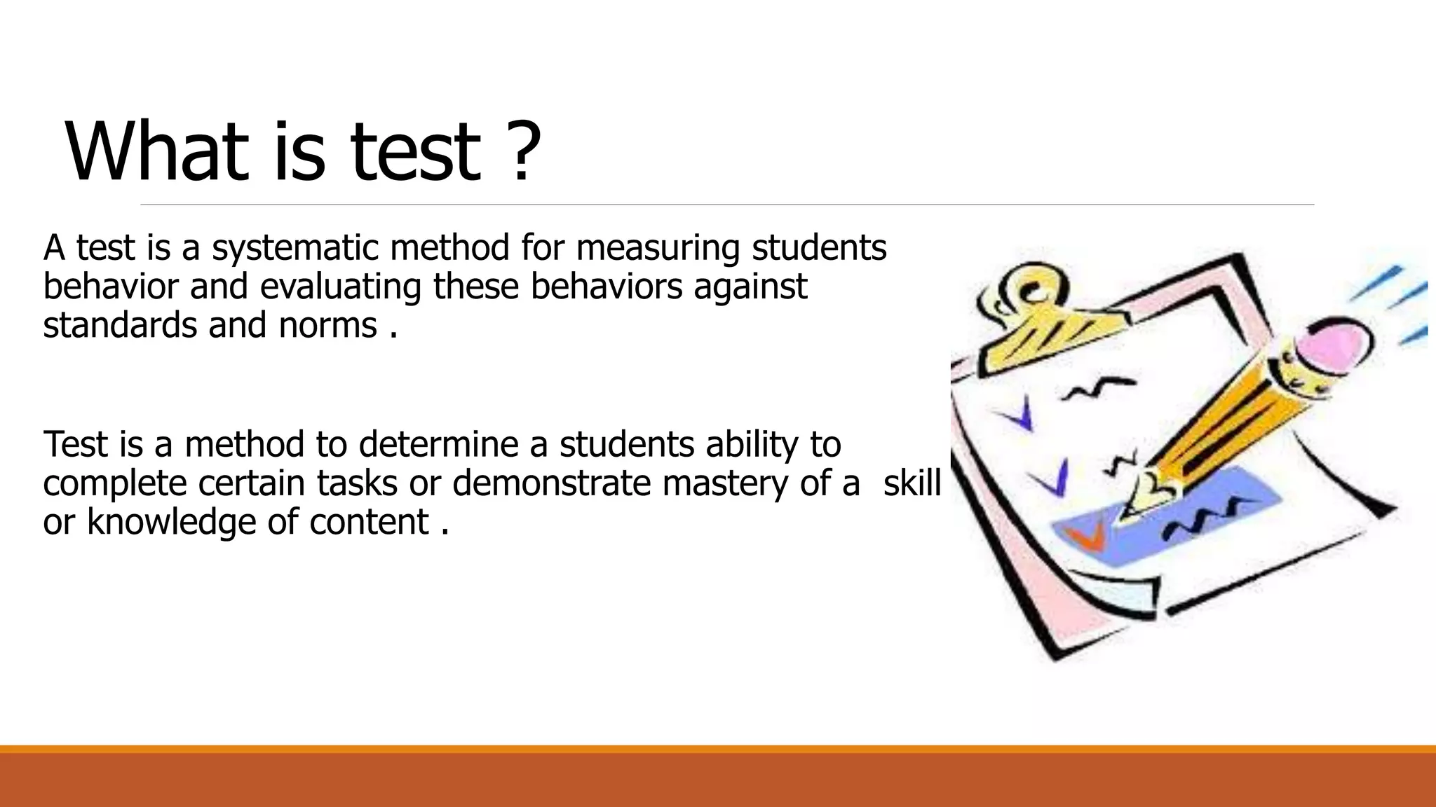What is test ?
A test is a systematic method for measuring students
behavior and evaluating these behaviors against
standards and norms .
Test is a method to determine a students ability to
complete certain tasks or demonstrate mastery of a skill
or knowledge of content .
 