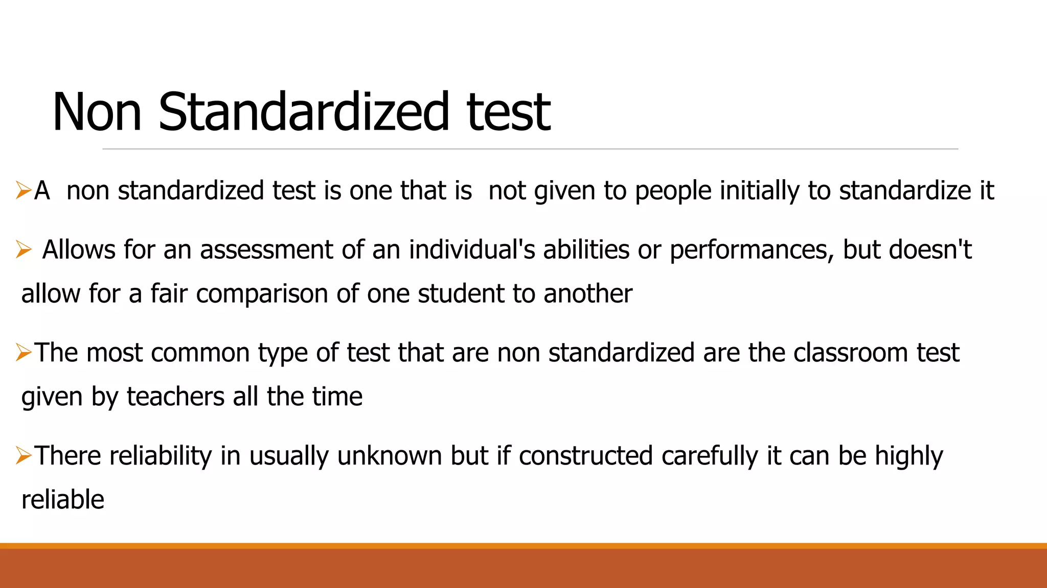 Non Standardized test
A non standardized test is one that is not given to people initially to standardize it
 Allows for an assessment of an individual's abilities or performances, but doesn't
allow for a fair comparison of one student to another
The most common type of test that are non standardized are the classroom test
given by teachers all the time
There reliability in usually unknown but if constructed carefully it can be highly
reliable
 