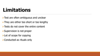 Limitations
Test are often ambiguous and unclear
They are either too short or too lengthy
Tests do not cover the entire content
Supervision is not proper
Lot of scope for copying
Conducted as rituals only
 