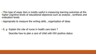 This type of essay item is mostly useful in measuring learning outcomes at the
higher cognitive levels of educational objectives such as analysis , synthesis and
evaluation levels
Appropriate to measure the writing skills , organization of ideas
E. g Explain the role of nurse in health care team ?
Describe how to plan a care of child with HIV positive status
 