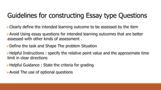 Guidelines for constructing Essay type Questions
Clearly define the intended learning outcome to be assessed by the item
Avoid Using essay questions for intended learning outcomes that are better
assessed with other kinds of assessment .
Define the task and Shape The problem Situation
Helpful Instructions : specify the relative point value and the approximate time
limit in clear directions
Helpful Guidance : State the criteria for grading
Avoid The use of optional questions
 