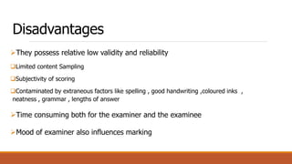 Disadvantages
They possess relative low validity and reliability
Limited content Sampling
Subjectivity of scoring
Contaminated by extraneous factors like spelling , good handwriting ,coloured inks ,
neatness , grammar , lengths of answer
Time consuming both for the examiner and the examinee
Mood of examiner also influences marking
 