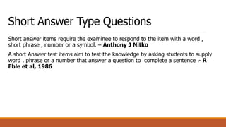 Short Answer Type Questions
Short answer items require the examinee to respond to the item with a word ,
short phrase , number or a symbol. – Anthony J Nitko
A short Answer test items aim to test the knowledge by asking students to supply
word , phrase or a number that answer a question to complete a sentence .- R
Eble et al, 1986
 