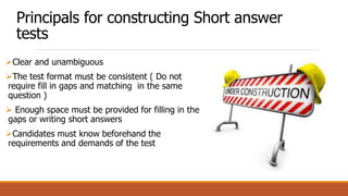 Principals for constructing Short answer
tests
Clear and unambiguous
The test format must be consistent ( Do not
require fill in gaps and matching in the same
question )
 Enough space must be provided for filling in the
gaps or writing short answers
Candidates must know beforehand the
requirements and demands of the test
 