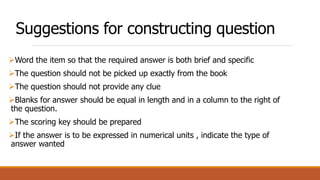 Suggestions for constructing question
Word the item so that the required answer is both brief and specific
The question should not be picked up exactly from the book
The question should not provide any clue
Blanks for answer should be equal in length and in a column to the right of
the question.
The scoring key should be prepared
If the answer is to be expressed in numerical units , indicate the type of
answer wanted
 