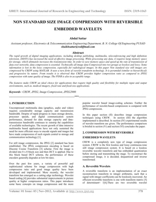 IJRET: International Journal of Research in Engineering and Technology ISSN: 2319-1163
__________________________________________________________________________________________
Volume: 01 Issue: 03 | Nov-2012, Available @ http://www.ijret.org 378
NON STANDARD SIZE IMAGE COMPRESSION WITH REVERSIBLE
EMBEDDED WAVELETS
Abdul Sattar
Assistant professor, Electronics & Telecommunication Engineering Department, B. N. College Of Engineering PUSAD
shaikhsattar@rediffmail.com
Abstract
The rapid growth of digital imaging applications, including desktop publishing, multimedia, teleconferencing and high definition
television, (HDTV) has increased the need of effective image processing. While processing any data, it requires large memory space
for storage, which ultimately increases the transmission time. In order to save memory space and speed up the rate of transmission of
data over networks, data compression is essential. Technically all image data Compressed into two groups as lossless and lossy. Some
information is lost in the lossy compression, especially for radiological images. In this paper Non standard size still images are
compressed by CREW using MATLAB. It uses a new form of wavelet transform technology. It is pyramidal (similar to hierarchical)
and progressive by nature. From results it is observed that CREW provides higher compression ratio as compared to JPEG
compression with same quality of image. The PSNR is also in acceptable range.
The features make CREW an ideal choice for applications that require high quality and flexibility for multiple input and output
environments, such as, medical imagery, fixed-rate and fixed-size applications.
Keywords– CREW, JPEG, Image Compression, JPEG2000
----------------------------------------------------------------------***------------------------------------------------------------------------
1. INTRODUCTION
Uncompressed multimedia data (graphics, audio and video)
requires considerable storage capacity and transmission
bandwidth. Despite of rapid progress in mass storage density,
processor speeds, and digital communication system
performance, demand for data storage capacity and data-
transmission bandwidth continues to outstrip the capabilities
of available technologies. The recent growth of data intensive
multimedia based applications have not only sustained the
need for more efficient ways to encode signals and images but
have made compression of such signals central to storage and
communication technology [1].
For still image compression, the JPEG [2] standard has been
established. The JPEG compression encoding is based on
Discrete Cosine Transform [3] scheme. First the image is
divided into 8 x 8 block size and then DCT is applied. Due to
this block based DCT scheme, the performance of these
encoders generally degrades at low bit rates.
Over the past few years, a variety of powerful and
sophisticated scheme for image compression with high
compression ratio and good image quality have been
developed and implemented. More recently, the wavelet
transform has emerged as a cutting edge technology. Wavelet
based coding [4] provides substantial improvements in picture
quality at higher compression ratios. This paper introduces
some basic concepts on image compression and the more
popular wavelet based image-coding schemes. Further the
performance of wavelet-based compression is compared with
JPEG compression.
In this paper section (II) describes image compression
techniques using CREW. In section (III) the algorithm
implemented is described. In section (IV) experimental results
of wavelet transform are given. The performance comparison
is briefed in section (V) and section (VI) concludes the paper.
2. COMPRESSION WITH REVERSIBLE
EMBEDDED WAVELETS
CREW is a completely new type of image compression
system. CREW is the first lossless and lossy continuous-tone
still image compression system. It is based on a lossless
reversible wavelet transform and has embedded quantization
before storing and transmitting the mage. To reconstruct the
compressed image, it is decoded, dequantized and inverse
transformed.
A. Reversible Wavelets
A reversible transform is an implementation of an exact
reconstruction transform in integer arithmetic, such that a
signal with integer coefficients can be losslessly recovered. An
efficient reversible transform is one with transform matrix [5]
of determinant≈ 1[6].There are two reversible wavelet
 
