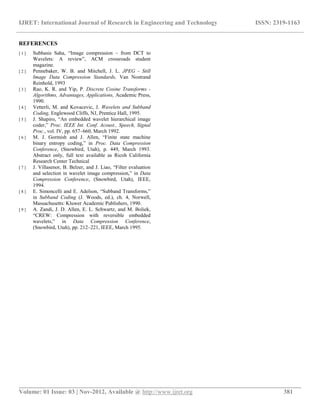IJRET: International Journal of Research in Engineering and Technology ISSN: 2319-1163
__________________________________________________________________________________________
Volume: 01 Issue: 03 | Nov-2012, Available @ http://www.ijret.org 381
REFERENCES
[ 1 ] Subhasis Saha, “Image compression – from DCT to
Wavelets: A review”, ACM crossroads student
magazine.
[ 2 ] Pennebaker, W. B. and Mitchell, J. L. JPEG - Still
Image Data Compression Standards, Van Nostrand
Reinhold, 1993
[ 3 ] Rao, K. R. and Yip, P. Discrete Cosine Transforms -
Algorithms, Advantages, Applications, Academic Press,
1990.
[ 4 ] Vetterli, M. and Kovacevic, J. Wavelets and Subband
Coding, Englewood Cliffs, NJ, Prentice Hall, 1995.
[ 5 ] J. Shapiro, “An embedded wavelet hierarchical image
coder,” Proc. IEEE Int. Conf. Acoust., Speech, Signal
Proc., vol. IV, pp. 657–660, March 1992.
[ 6 ] M. J. Gormish and J. Allen, “Finite state machine
binary entropy coding,” in Proc. Data Compression
Conference, (Snowbird, Utah), p. 449, March 1993.
Abstract only, full text available as Ricoh California
Research Center Technical
[ 7 ] J. Villasenor, B. Belzer, and J. Liao, “Filter evaluation
and selection in wavelet image compression,” in Data
Compression Conference, (Snowbird, Utah), IEEE,
1994.
[ 8 ] E. Simoncelli and E. Adelson, “Subband Transforms,”
in Subband Coding (J. Woods, ed.), ch. 4, Norwell,
Massachusetts: Kluwer Academic Publishers, 1990.
[ 9 ] A. Zandi, J. D. Allen, E. L. Schwartz, and M. Boliek,
“CREW: Compression with reversible embedded
wavelets,” in Data Compression Conference,
(Snowbird, Utah), pp. 212–221, IEEE, March 1995.
 