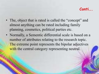 Conti….
• The, object that is rated is called the “concept” and
almost anything can be rated including family
planning, cosmetics, political parties etc.
• Normally, a Sementic differential scale is based on a
number of attributes relating to the research topic.
The extreme point represents the bipolar adjectives
with the central category representing neutral.
 