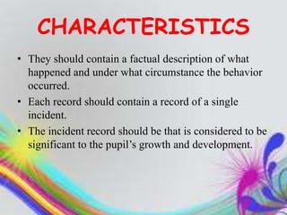 CHARACTERISTICS
• They should contain a factual description of what
happened and under what circumstance the behavior
occurred.
• Each record should contain a record of a single
incident.
• The incident record should be that is considered to be
significant to the pupil’s growth and development.
 