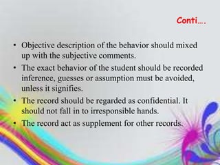 Conti….
• Objective description of the behavior should mixed
up with the subjective comments.
• The exact behavior of the student should be recorded
inference, guesses or assumption must be avoided,
unless it signifies.
• The record should be regarded as confidential. It
should not fall in to irresponsible hands.
• The record act as supplement for other records.
 