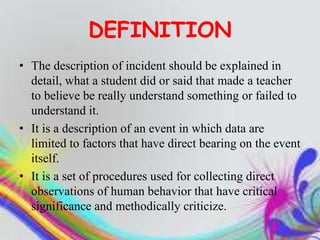 DEFINITION
• The description of incident should be explained in
detail, what a student did or said that made a teacher
to believe be really understand something or failed to
understand it.
• It is a description of an event in which data are
limited to factors that have direct bearing on the event
itself.
• It is a set of procedures used for collecting direct
observations of human behavior that have critical
significance and methodically criticize.
 