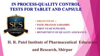 • PRESENTD BY :-
• PATIL PRANJAY SADASHIV.
• FIRST YEAR M.PHARM.
• DEPARTMENT OF QUALITY ASSURANCE.
H. R. Patel Institute of Pharmaceutical Education
and Research, Shirpur
IN PROCESS-QUALITY CONTROL
TESTS FOR TABLET AND CAPSULE
 