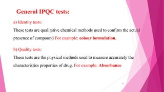 a) Identity tests:
These tests are qualitative chemical methods used to confirm the actual
presence of compound For example: colour formulation.
b) Quality tests:
These tests are the physical methods used to measure accurately the
characteristics properties of drug. For example: Absorbance
General IPQC tests:
10
 