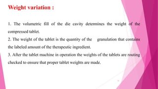 1. The volumetric fill of the die cavity determines the weight of the
compressed tablet.
2. The weight of the tablet is the quantity of the granulation that contains
the labeled amount of the therapeutic ingredient.
3. After the tablet machine in operation the weights of the tablets are routing
checked to ensure that proper tablet weights are made.
Weight variation :
13
 