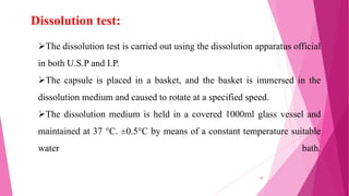 Dissolution test:
The dissolution test is carried out using the dissolution apparatus official
in both U.S.P and I.P.
The capsule is placed in a basket, and the basket is immersed in the
dissolution medium and caused to rotate at a specified speed.
The dissolution medium is held in a covered 1000ml glass vessel and
maintained at 37 °C. ±0.5°C by means of a constant temperature suitable
water bath.
34
 