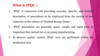 What is IPQC :
1. IPQC is concerned with providing accurate, specific, and definite
description of procedures to be employed from the receipt of raw
materials to the release of finished dosage forms.
2. IPQC procedures are generally quick, simple and rapid tests or
inspection that carried out at on going manufacturing.
3. In process quality control, IPQC tests are performed within the
production area.
6
 
