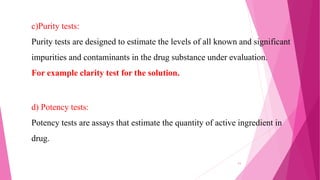 c)Purity tests:
Purity tests are designed to estimate the levels of all known and significant
impurities and contaminants in the drug substance under evaluation.
For example clarity test for the solution.
d) Potency tests:
Potency tests are assays that estimate the quantity of active ingredient in
drug.
11
 