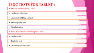 • Official Pharmacopeial Tests:
• Uniformity of weight
• Uniformity of Drug Content
• Disintegration test
• Dissolution test
• Non-Official (Non- Pharmacopeial )Tests:
• Hardness test
• Friability test
• Uniformity of Thickness
IPQC TESTS FOR TABLET :
12
 