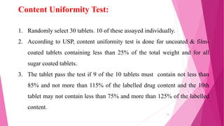 1. Randomly select 30 tablets. 10 of these assayed individually.
2. According to USP, content uniformity test is done for uncoated & film-
coated tablets containing less than 25% of the total weight and for all
sugar coated tablets.
3. The tablet pass the test if 9 of the 10 tablets must contain not less than
85% and not more than 115% of the labelled drug content and the 10th
tablet may not contain less than 75% and more than 125% of the labelled
content.
Content Uniformity Test:
14
 