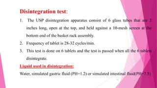 1. The USP disintegration apparatus consist of 6 glass tubes that are 3
inches long, open at the top, and held against a 10-mesh screen at the
bottom end of the basket rack assembly.
2. Frequency of tablet is 28-32 cycles/min.
3. This test is done on 6 tablets and the test is passed when all the 6 tablets
disintegrate.
Liquid used in disintegration:
Water, simulated gastric fluid (PH=1.2) or simulated intestinal fluid(PH=7.5)
Disintegration test:
17
 