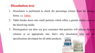 1. Dissolution is performed to check the percentage release from the dosage
forms. i.e. Tablet.
2. Tablet breaks down into small particles which offers a greater surface area to
the dissolving media.
3. Disintegration test does not give assurance that particles will release drug in
solution at an appropriate rate, that’s why dissolution tests and its
specifications developed for all tablet products.
Dissolution test:
18
 