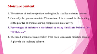 1. The amount of moisture present in the granule is called moisture content.
2. Generally the granules contain 2% moisture. It is required for the binding
of the powder or granules during compression in die cavity.
3. Percentages of moisture is calculated by using “moisture balance ”or
“IR Balance”.
4. The small amount of sample taken from oven to measure moisture content
& place in the moisture balance.
Moisture content:
23
 