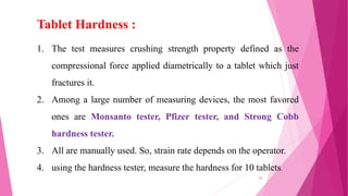 1. The test measures crushing strength property defined as the
compressional force applied diametrically to a tablet which just
fractures it.
2. Among a large number of measuring devices, the most favored
ones are Monsanto tester, Pfizer tester, and Strong Cobb
hardness tester.
3. All are manually used. So, strain rate depends on the operator.
4. using the hardness tester, measure the hardness for 10 tablets.
Tablet Hardness :
24
 