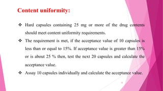  Hard capsules containing 25 mg or more of the drug contents
should meet content uniformity requirements.
 The requirement is met, if the acceptance value of 10 capsules is
less than or equal to 15%. If acceptance value is greater than 15%
or is about 25 % then, test the next 20 capsules and calculate the
acceptance value.
 Assay 10 capsules individually and calculate the acceptance value.
Content uniformity:
32
 