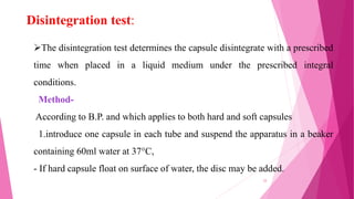 Disintegration test:
The disintegration test determines the capsule disintegrate with a prescribed
time when placed in a liquid medium under the prescribed integral
conditions.
Method-
According to B.P. and which applies to both hard and soft capsules
1.introduce one capsule in each tube and suspend the apparatus in a beaker
containing 60ml water at 37°C,
- If hard capsule float on surface of water, the disc may be added.
33
 