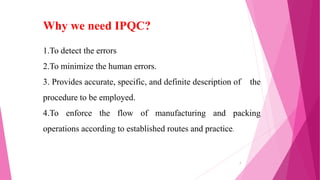 1.To detect the errors
2.To minimize the human errors.
3. Provides accurate, specific, and definite description of the
procedure to be employed.
4.To enforce the flow of manufacturing and packing
operations according to established routes and practice.
Why we need IPQC?
7
 