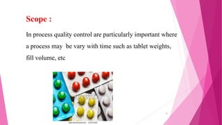 In process quality control are particularly important where
a process may be vary with time such as tablet weights,
fill volume, etc
Scope :
8
 