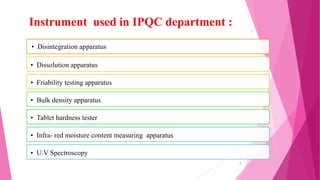 • Disintegration apparatus
• Dissolution apparatus
• Friability testing apparatus
• Bulk density apparatus
• Tablet hardness tester
• Infra- red moisture content measuring apparatus
• U.V Spectroscopy
Instrument used in IPQC department :
9
 