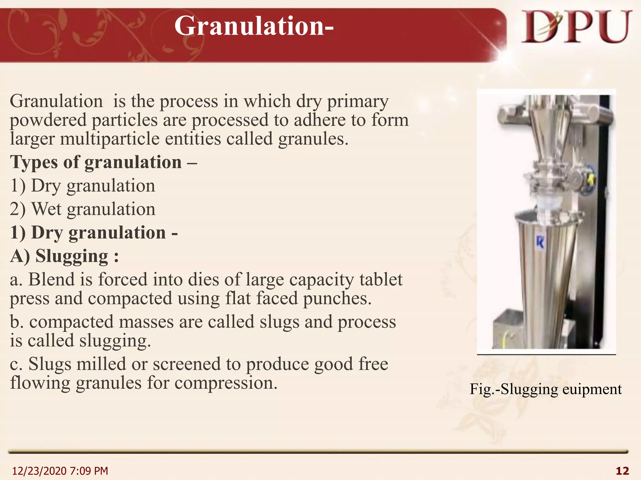 Granulation-
Granulation is the process in which dry primary
powdered particles are processed to adhere to form
larger multiparticle entities called granules.
Types of granulation –
1) Dry granulation
2) Wet granulation
1) Dry granulation -
A) Slugging :
a. Blend is forced into dies of large capacity tablet
press and compacted using flat faced punches.
b. compacted masses are called slugs and process
is called slugging.
c. Slugs milled or screened to produce good free
flowing granules for compression.
12/23/2020 7:09 PM 12
Fig.-Slugging euipment
 