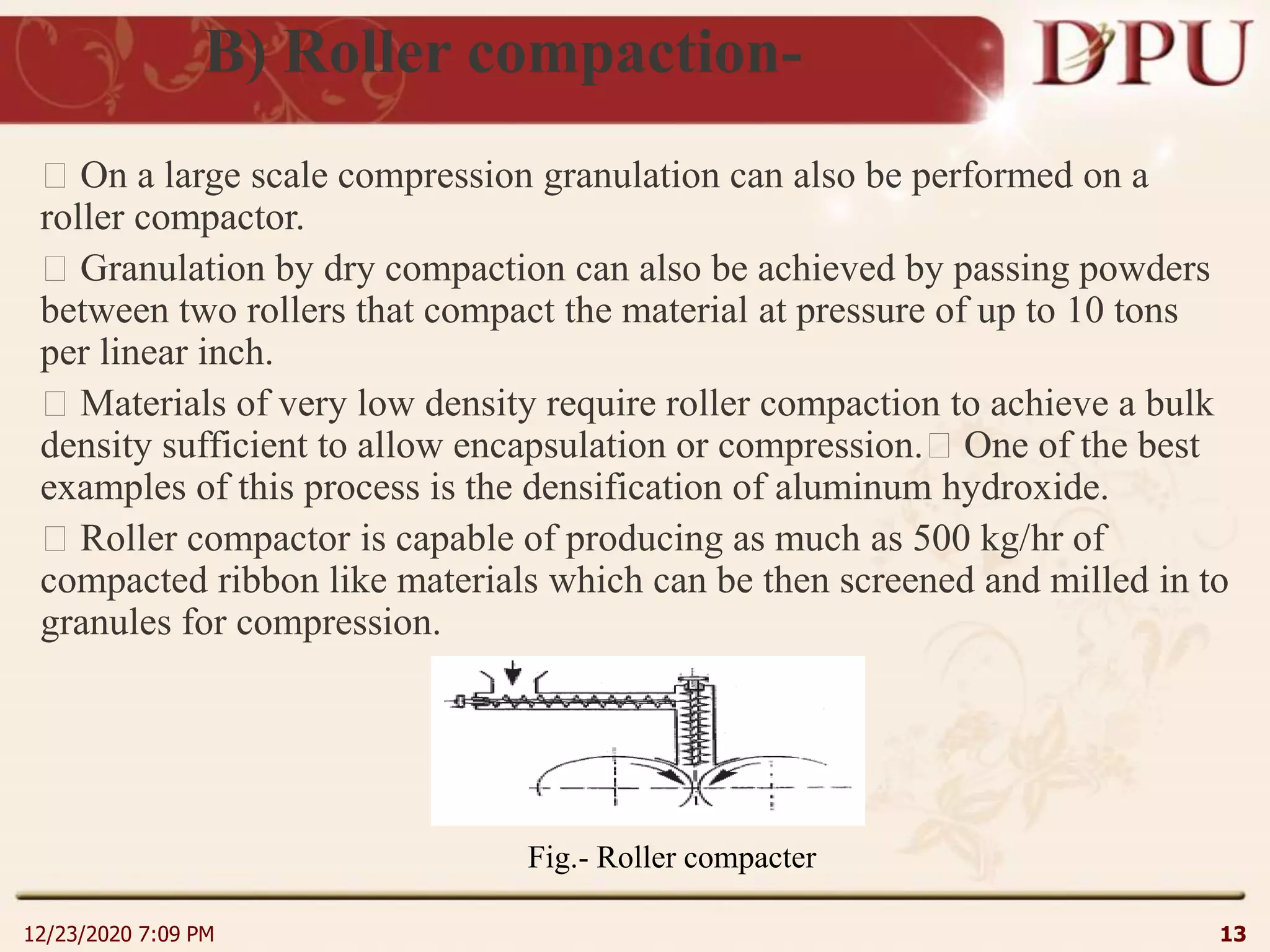 B) Roller compaction-
On a large scale compression granulation can also be performed on a
roller compactor.
Granulation by dry compaction can also be achieved by passing powders
between two rollers that compact the material at pressure of up to 10 tons
per linear inch.
Materials of very low density require roller compaction to achieve a bulk
density sufficient to allow encapsulation or compression. One of the best
examples of this process is the densification of aluminum hydroxide.
Roller compactor is capable of producing as much as 500 kg/hr of
compacted ribbon like materials which can be then screened and milled in to
granules for compression.
12/23/2020 7:09 PM 13
Fig.- Roller compacter
 