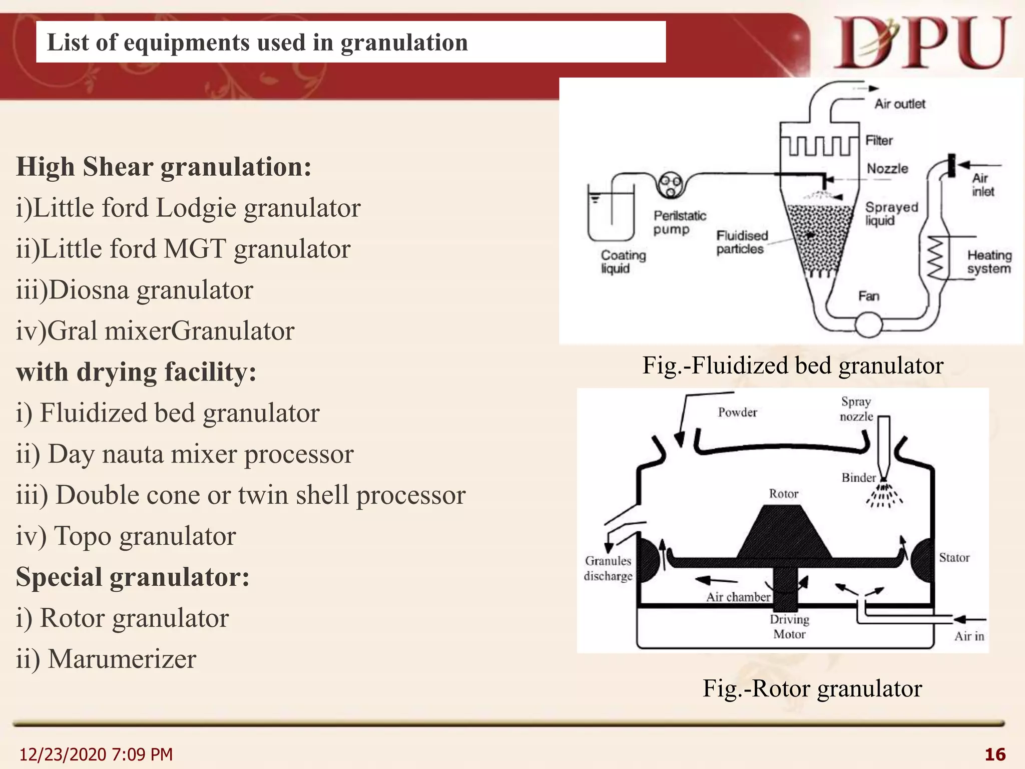 12/23/2020 7:09 PM 16
High Shear granulation:
i)Little ford Lodgie granulator
ii)Little ford MGT granulator
iii)Diosna granulator
iv)Gral mixerGranulator
with drying facility:
i) Fluidized bed granulator
ii) Day nauta mixer processor
iii) Double cone or twin shell processor
iv) Topo granulator
Special granulator:
i) Rotor granulator
ii) Marumerizer
Fig.-Fluidized bed granulator
Fig.-Rotor granulator
List of equipments used in granulation
 