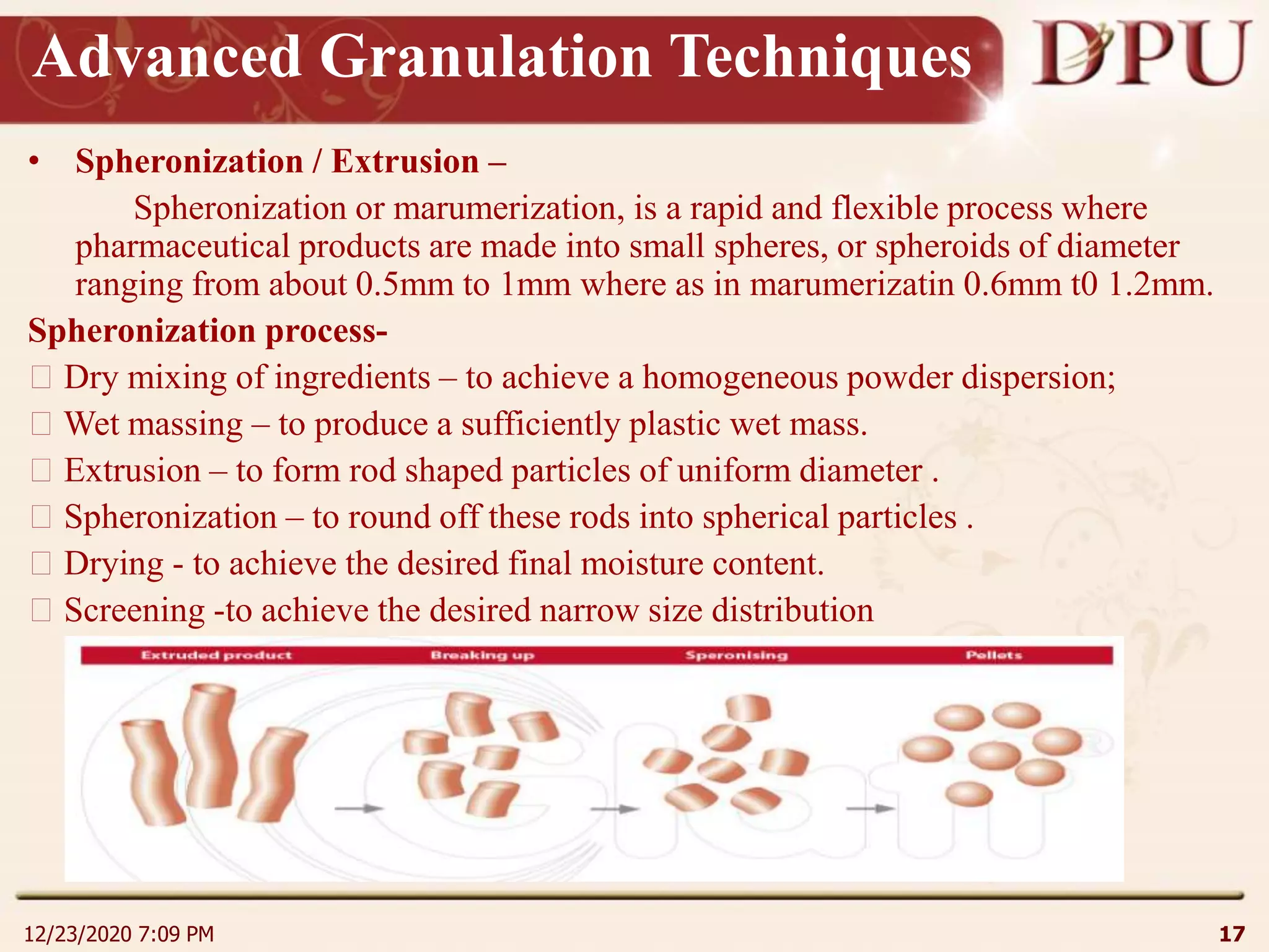 Advanced Granulation Techniques
• Spheronization / Extrusion –
Spheronization or marumerization, is a rapid and flexible process where
pharmaceutical products are made into small spheres, or spheroids of diameter
ranging from about 0.5mm to 1mm where as in marumerizatin 0.6mm t0 1.2mm.
Spheronization process-
Dry mixing of ingredients – to achieve a homogeneous powder dispersion;
Wet massing – to produce a sufficiently plastic wet mass.
Extrusion – to form rod shaped particles of uniform diameter .
Spheronization – to round off these rods into spherical particles .
Drying - to achieve the desired final moisture content.
Screening -to achieve the desired narrow size distribution
12/23/2020 7:09 PM 17
 