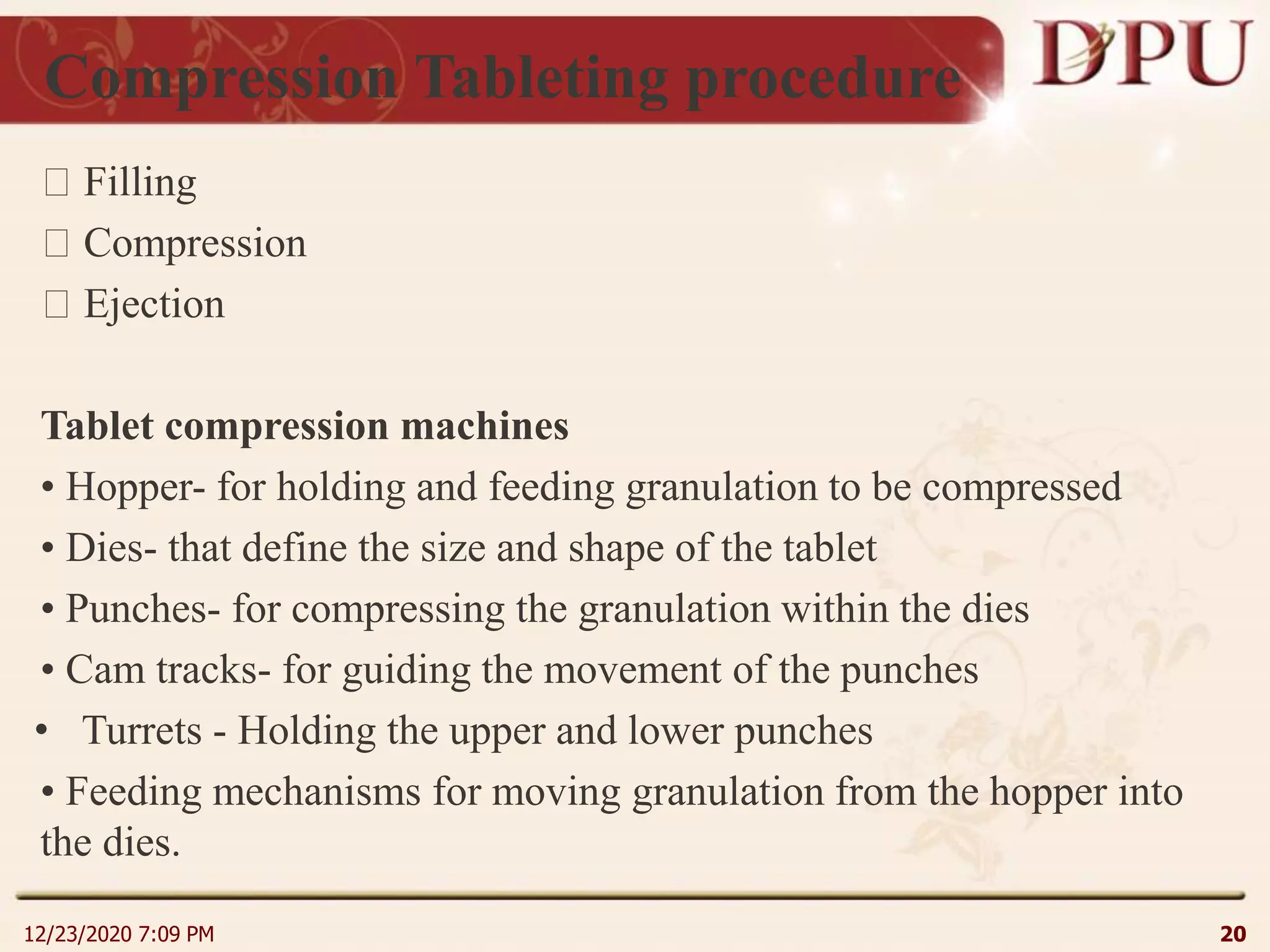 Compression Tableting procedure
Filling
Compression
Ejection
Tablet compression machines
• Hopper- for holding and feeding granulation to be compressed
• Dies- that define the size and shape of the tablet
• Punches- for compressing the granulation within the dies
• Cam tracks- for guiding the movement of the punches
• Turrets - Holding the upper and lower punches
• Feeding mechanisms for moving granulation from the hopper into
the dies.
12/23/2020 7:09 PM 20
 