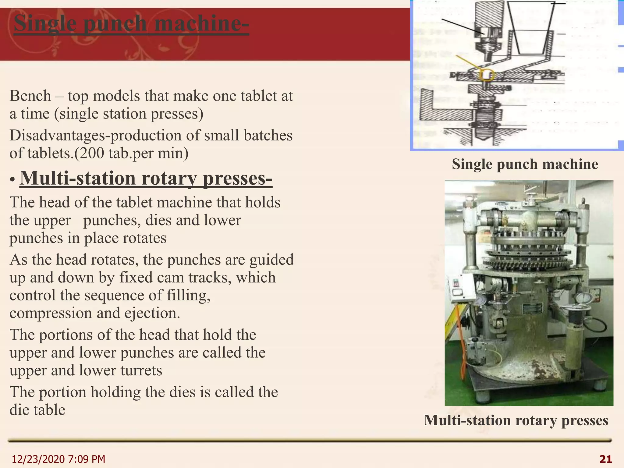 Single punch machine-
Bench – top models that make one tablet at
a time (single station presses)
Disadvantages-production of small batches
of tablets.(200 tab.per min)
• Multi-station rotary presses-
The head of the tablet machine that holds
the upper punches, dies and lower
punches in place rotates
As the head rotates, the punches are guided
up and down by fixed cam tracks, which
control the sequence of filling,
compression and ejection.
The portions of the head that hold the
upper and lower punches are called the
upper and lower turrets
The portion holding the dies is called the
die table
12/23/2020 7:09 PM 21
Single punch machine
Multi-station rotary presses
 