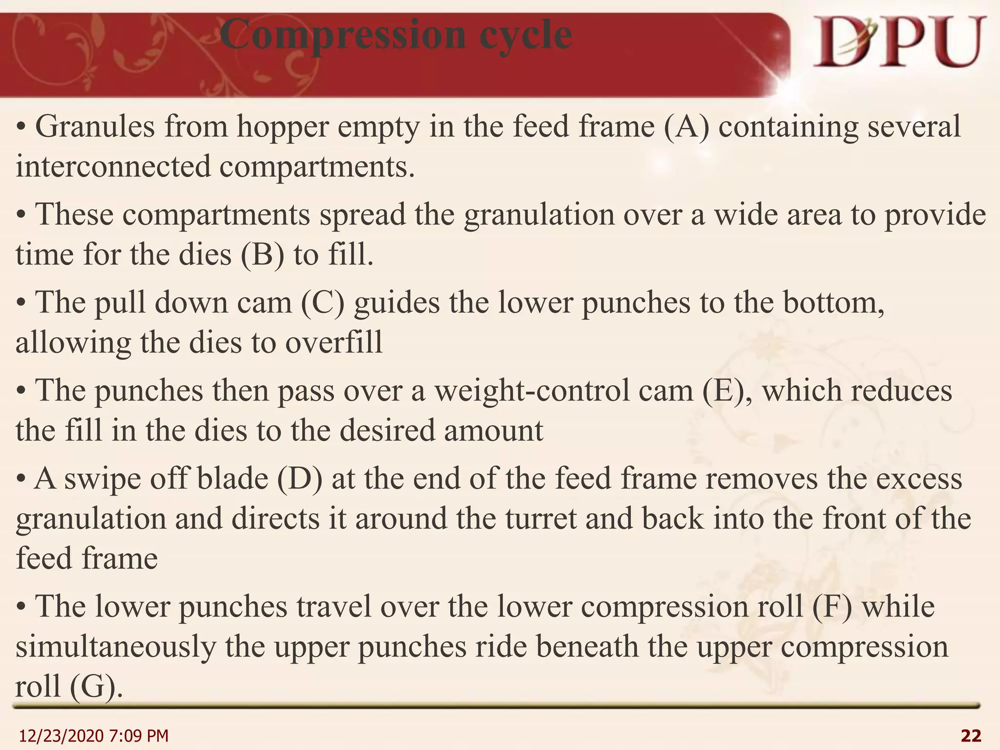 Compression cycle
• Granules from hopper empty in the feed frame (A) containing several
interconnected compartments.
• These compartments spread the granulation over a wide area to provide
time for the dies (B) to fill.
• The pull down cam (C) guides the lower punches to the bottom,
allowing the dies to overfill
• The punches then pass over a weight-control cam (E), which reduces
the fill in the dies to the desired amount
• A swipe off blade (D) at the end of the feed frame removes the excess
granulation and directs it around the turret and back into the front of the
feed frame
• The lower punches travel over the lower compression roll (F) while
simultaneously the upper punches ride beneath the upper compression
roll (G).
12/23/2020 7:09 PM 22
 