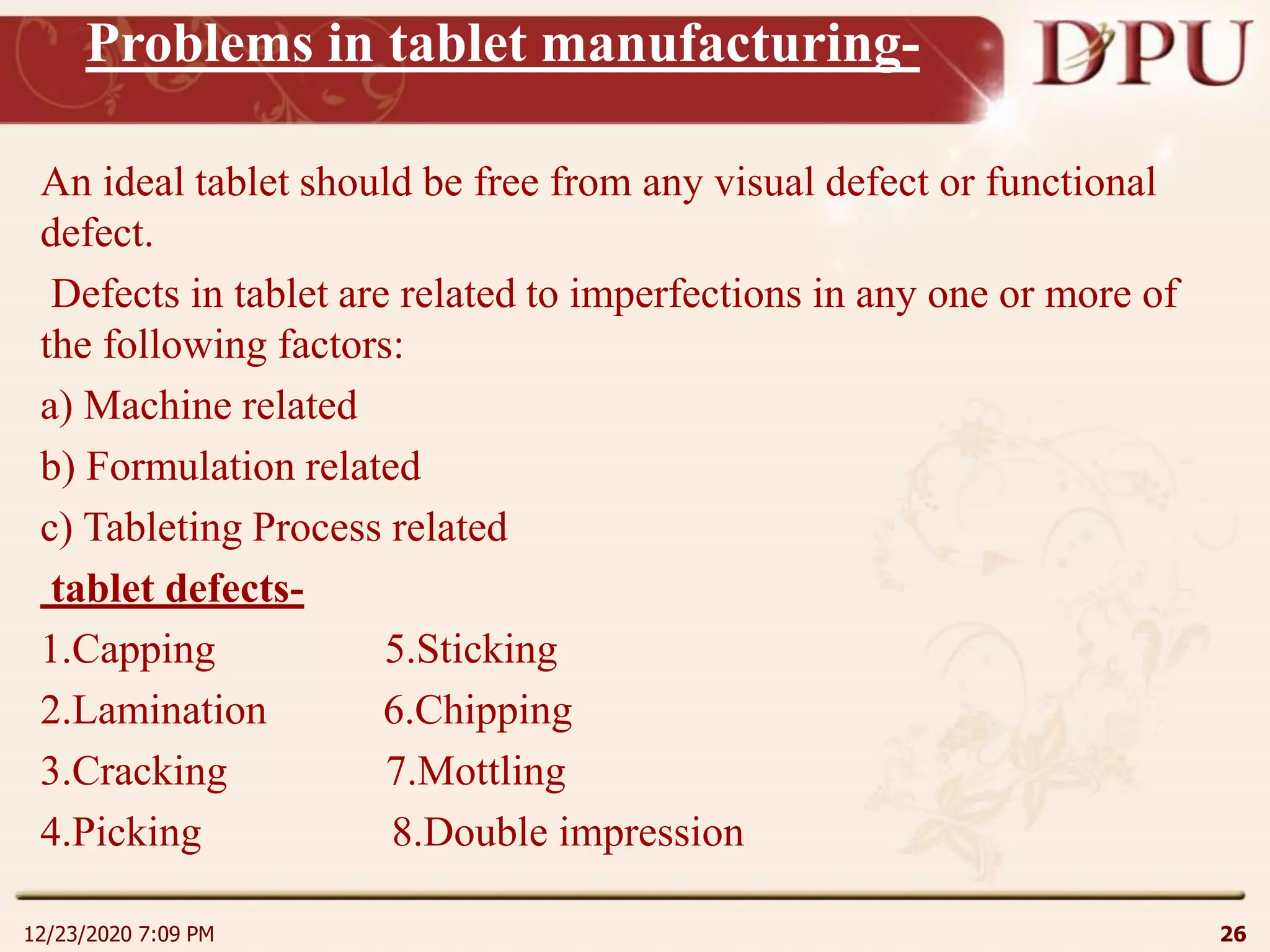 Problems in tablet manufacturing-
An ideal tablet should be free from any visual defect or functional
defect.
Defects in tablet are related to imperfections in any one or more of
the following factors:
a) Machine related
b) Formulation related
c) Tableting Process related
tablet defects-
1.Capping 5.Sticking
2.Lamination 6.Chipping
3.Cracking 7.Mottling
4.Picking 8.Double impression
12/23/2020 7:09 PM 26
 