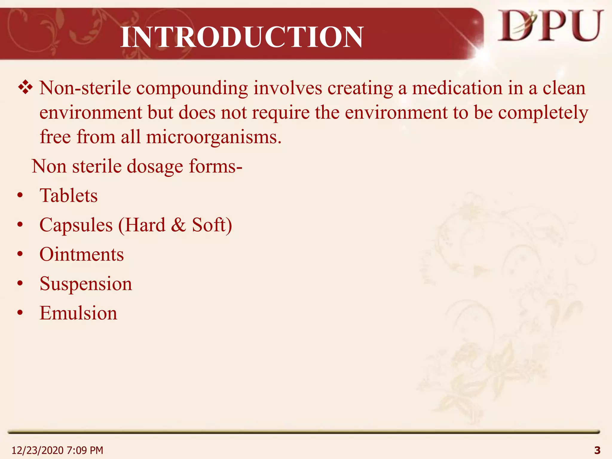 INTRODUCTION
 Non-sterile compounding involves creating a medication in a clean
environment but does not require the environment to be completely
free from all microorganisms.
Non sterile dosage forms-
• Tablets
• Capsules (Hard & Soft)
• Ointments
• Suspension
• Emulsion
12/23/2020 7:09 PM 3
 