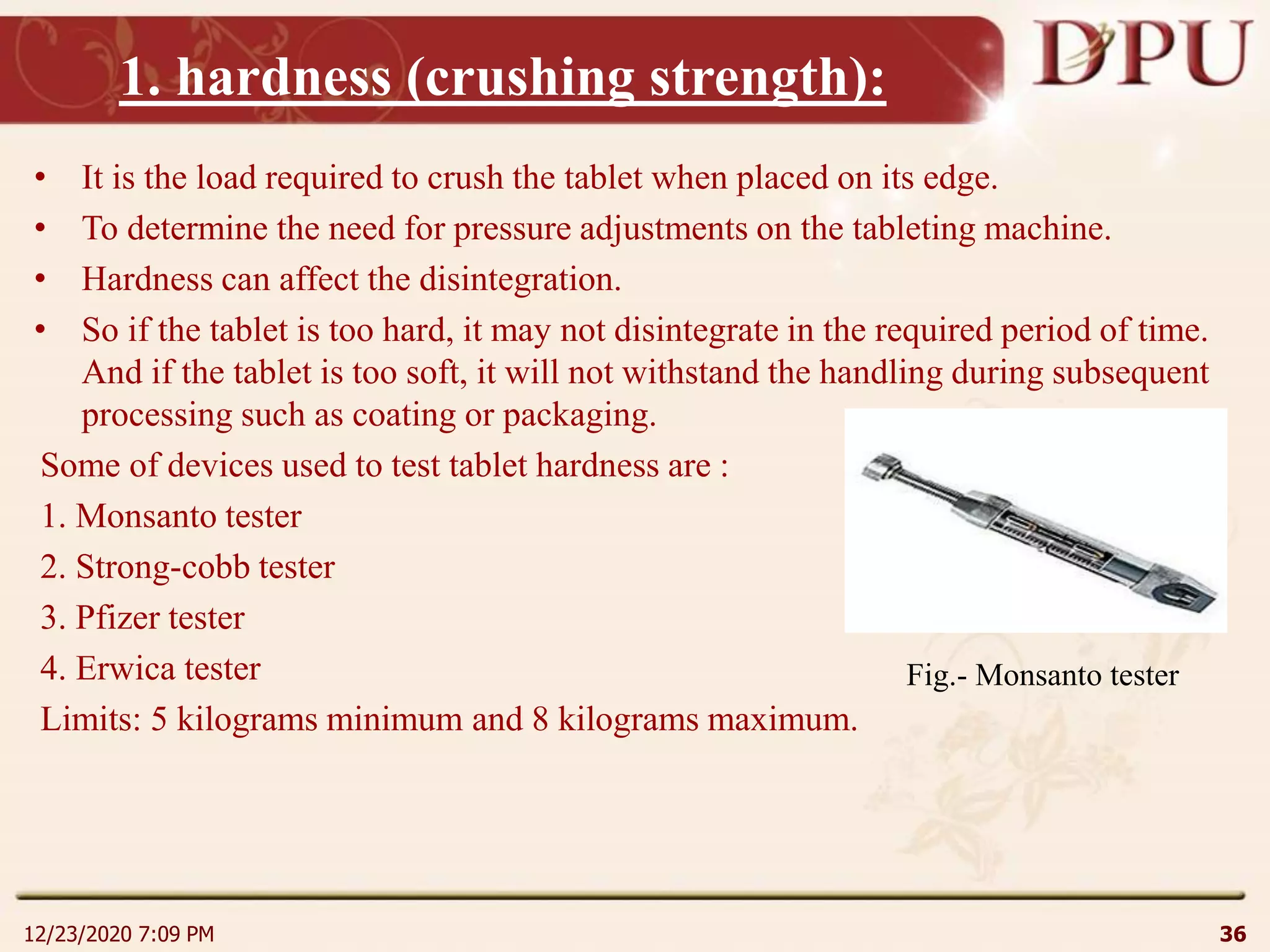 1. hardness (crushing strength):
• It is the load required to crush the tablet when placed on its edge.
• To determine the need for pressure adjustments on the tableting machine.
• Hardness can affect the disintegration.
• So if the tablet is too hard, it may not disintegrate in the required period of time.
And if the tablet is too soft, it will not withstand the handling during subsequent
processing such as coating or packaging.
Some of devices used to test tablet hardness are :
1. Monsanto tester
2. Strong-cobb tester
3. Pfizer tester
4. Erwica tester
Limits: 5 kilograms minimum and 8 kilograms maximum.
12/23/2020 7:09 PM 36
Fig.- Monsanto tester
 