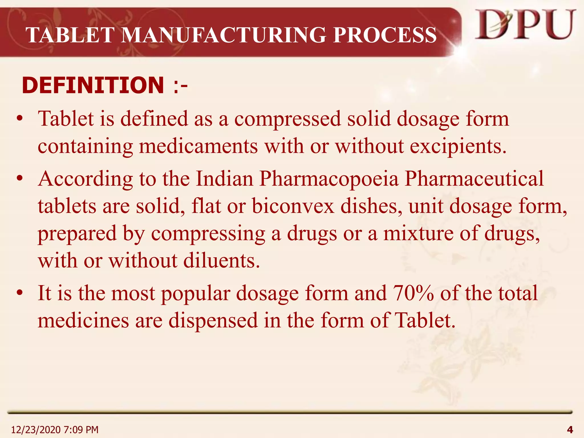 TABLET MANUFACTURING PROCESS
DEFINITION :-
• Tablet is defined as a compressed solid dosage form
containing medicaments with or without excipients.
• According to the Indian Pharmacopoeia Pharmaceutical
tablets are solid, flat or biconvex dishes, unit dosage form,
prepared by compressing a drugs or a mixture of drugs,
with or without diluents.
• It is the most popular dosage form and 70% of the total
medicines are dispensed in the form of Tablet.
12/23/2020 7:09 PM 4
 